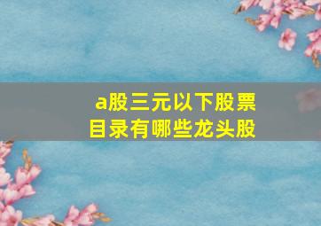 a股三元以下股票目录有哪些龙头股