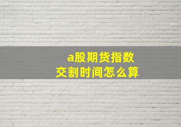 a股期货指数交割时间怎么算