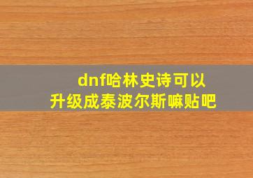 dnf哈林史诗可以升级成泰波尔斯嘛贴吧