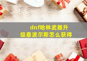 dnf哈林武器升级泰波尔斯怎么获得