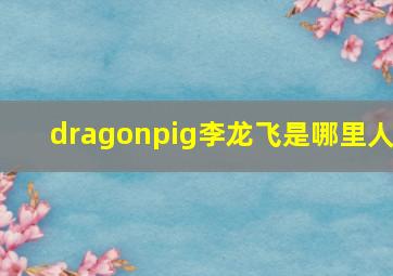 dragonpig李龙飞是哪里人