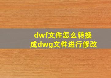 dwf文件怎么转换成dwg文件进行修改