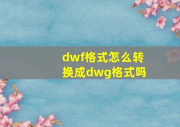 dwf格式怎么转换成dwg格式吗