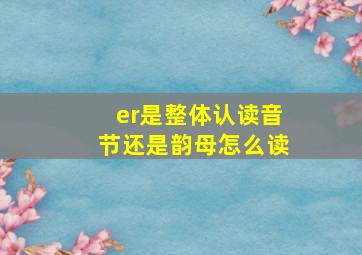 er是整体认读音节还是韵母怎么读