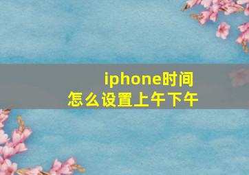 iphone时间怎么设置上午下午