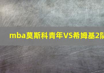 mba莫斯科青年VS希姆基2队