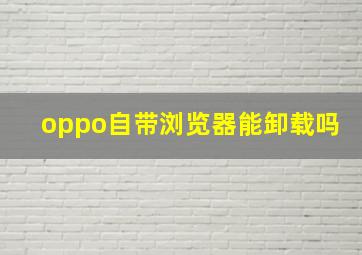 oppo自带浏览器能卸载吗