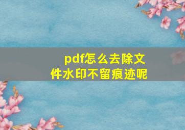 pdf怎么去除文件水印不留痕迹呢