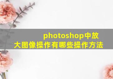 photoshop中放大图像操作有哪些操作方法