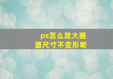 ps怎么放大画面尺寸不变形呢