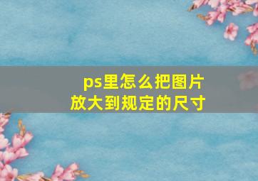 ps里怎么把图片放大到规定的尺寸