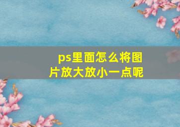 ps里面怎么将图片放大放小一点呢