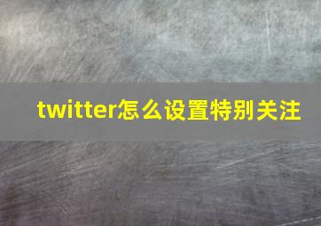 twitter怎么设置特别关注