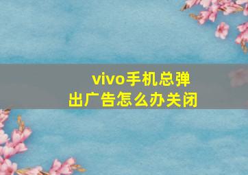 vivo手机总弹出广告怎么办关闭