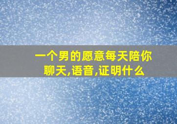 一个男的愿意每天陪你聊天,语音,证明什么