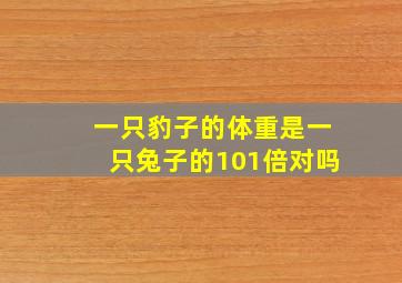 一只豹子的体重是一只兔子的101倍对吗