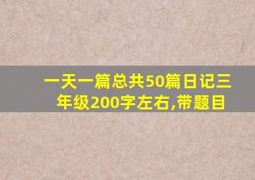 一天一篇总共50篇日记三年级200字左右,带题目