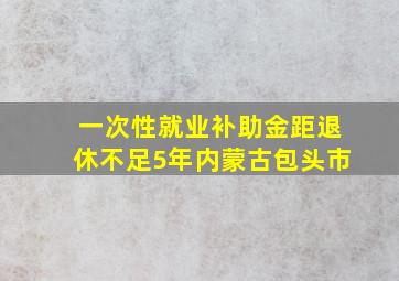 一次性就业补助金距退休不足5年内蒙古包头市