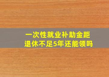 一次性就业补助金距退休不足5年还能领吗