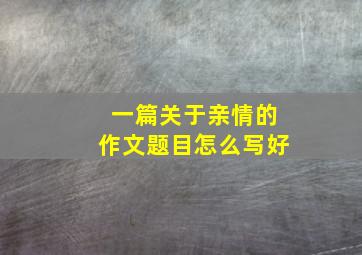 一篇关于亲情的作文题目怎么写好