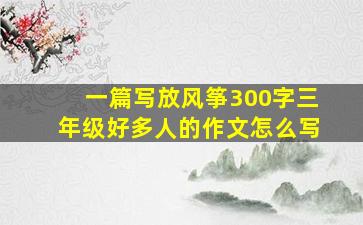 一篇写放风筝300字三年级好多人的作文怎么写