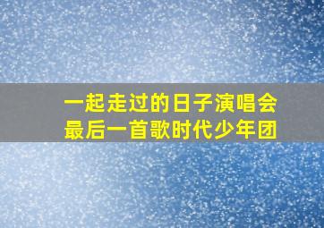 一起走过的日子演唱会最后一首歌时代少年团