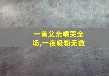 一首父亲唱哭全场,一夜吸粉无数