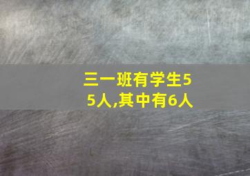 三一班有学生55人,其中有6人