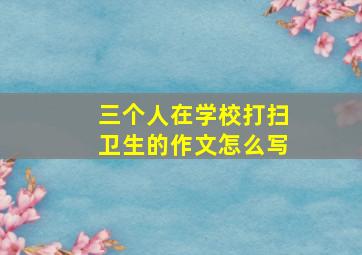 三个人在学校打扫卫生的作文怎么写