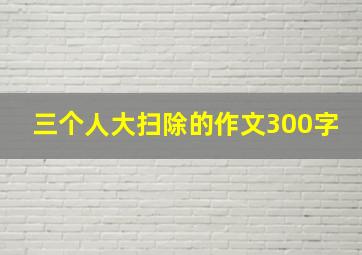 三个人大扫除的作文300字