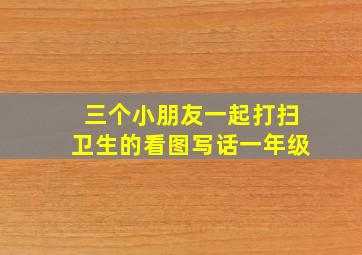 三个小朋友一起打扫卫生的看图写话一年级