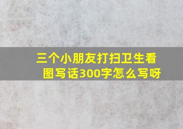 三个小朋友打扫卫生看图写话300字怎么写呀