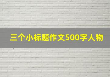 三个小标题作文500字人物