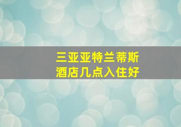 三亚亚特兰蒂斯酒店几点入住好