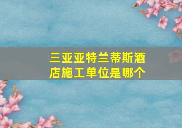 三亚亚特兰蒂斯酒店施工单位是哪个