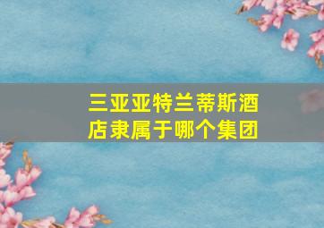 三亚亚特兰蒂斯酒店隶属于哪个集团