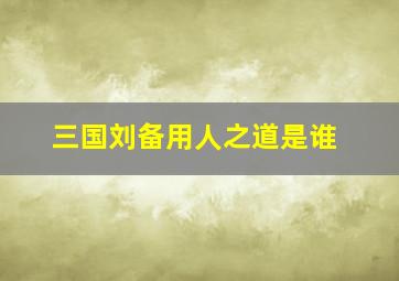 三国刘备用人之道是谁