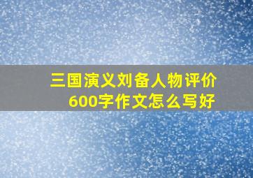 三国演义刘备人物评价600字作文怎么写好