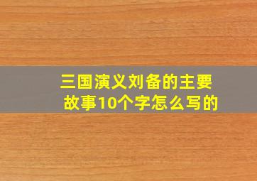 三国演义刘备的主要故事10个字怎么写的