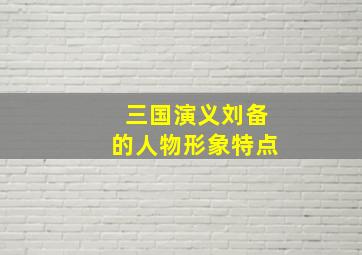 三国演义刘备的人物形象特点