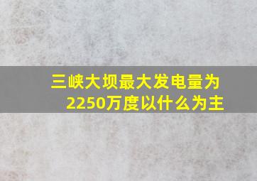 三峡大坝最大发电量为2250万度以什么为主