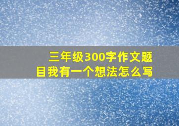 三年级300字作文题目我有一个想法怎么写