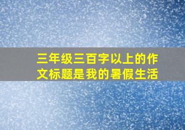 三年级三百字以上的作文标题是我的暑假生活