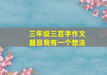 三年级三百字作文题目我有一个想法