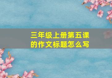 三年级上册第五课的作文标题怎么写