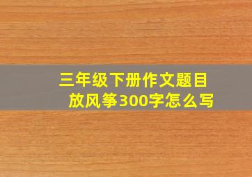 三年级下册作文题目放风筝300字怎么写