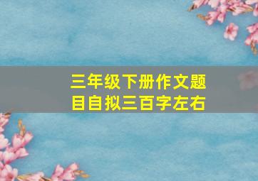 三年级下册作文题目自拟三百字左右