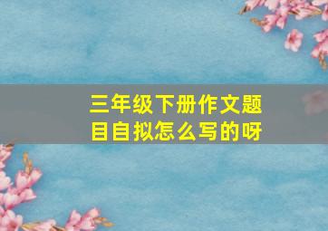 三年级下册作文题目自拟怎么写的呀