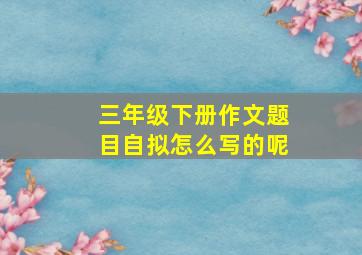 三年级下册作文题目自拟怎么写的呢