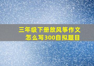 三年级下册放风筝作文怎么写300自拟题目